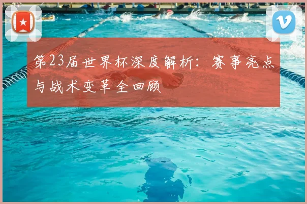 第23届世界杯深度解析：赛事亮点与战术变革全回顾