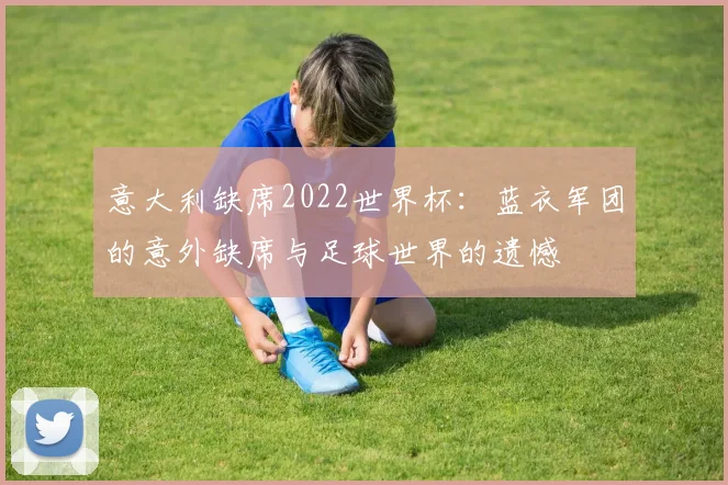 意大利缺席2022世界杯：蓝衣军团的意外缺席与足球世界的遗憾