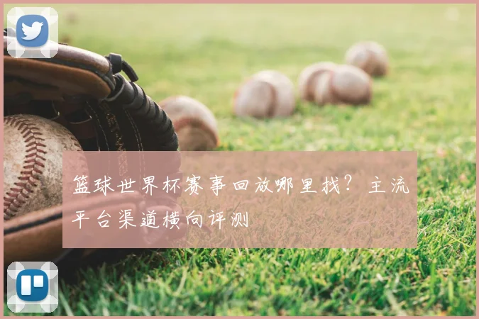 篮球世界杯赛事回放哪里找?主流平台渠道横向评测