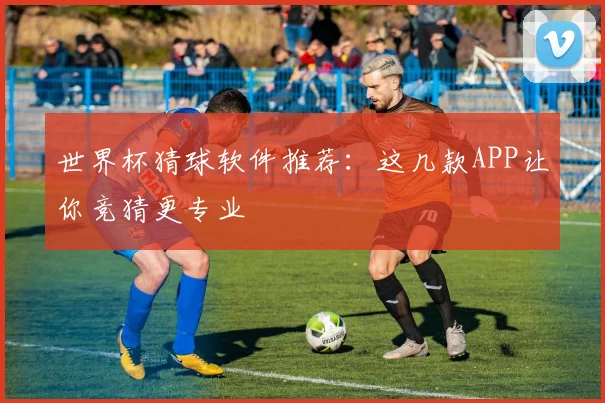 世界杯猜球软件推荐：这几款APP让你竞猜更专业