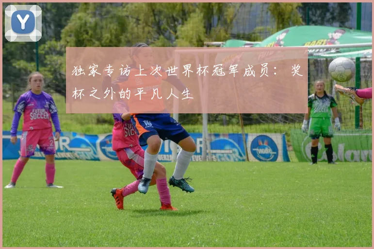 独家专访上次世界杯冠军成员：奖杯之外的平凡人生