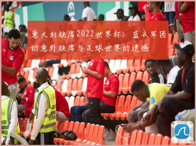 意大利缺席2022世界杯：蓝衣军团的意外缺席与足球世界的遗憾