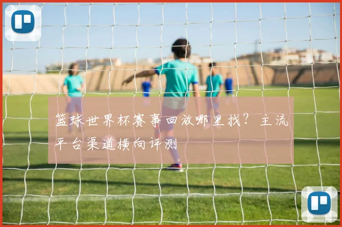 篮球世界杯赛事回放哪里找?主流平台渠道横向评测