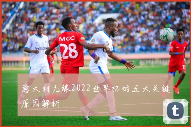 意大利无缘2022世界杯的五大关键原因解析